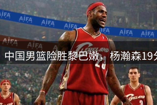 中国男篮险胜黎巴嫩，杨瀚森19分完成绝杀正在成为男篮领袖